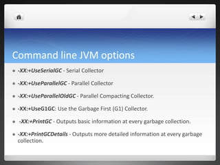 Command line JVM options
 -XX:+UseSerialGC - Serial Collector
 -XX:+UseParallelGC - Parallel Collector
 -XX:+UseParallelOldGC - Parallel Compacting Collector.
 -XX:+UseG1GC: Use the Garbage First (G1) Collector.
 -XX:+PrintGC - Outputs basic information at every garbage collection.
 -XX:+PrintGCDetails - Outputs more detailed information at every garbage
collection.
 