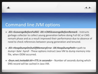 Command line JVM options
 -XX:+ScavengeBeforeFullGC -XX:+CMSScavengeBeforeRemark - Instructs
garbage collector to collect young generation before doing Full GC or CMS
remark phase and as a result improved their performance due to absence of
need to check references between young generation and tenured.
 -XX:+HeapDumpOnOutOfMemoryError -XX:HeapDumpPath=<path to
dump>`date`.hprof - These options instruct Java VM to dump memory into
file, when OOM occurred.
 -Dsun.net.inetaddr.ttl=<TTL in seconds> - Number of seconds during which
DNS record will be cached in Java VM.
 