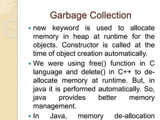 Garbage Collection
 new keyword is used to allocate
memory in heap at runtime for the
objects. Constructor is called at the
time of object creation automatically.
 We were using free() function in C
language and delete() in C++ to de-
allocate memory at runtime. But, in
java it is performed automatically. So,
java provides better memory
management.
 In Java, memory de-allocation
 