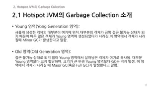 19
• Young 영역(Yong Generation 영역):
새롭게 생성한 객체의 대부분이 여기에 위치.대부분의 객체가 금방 접근 불가능 상태가 되
기 때문에 매우 많은 객체가 Young 영역에 생성되었다가 사라짐.이 영역에서 객체가 사라
질때 Minor GC가 발생한다고 말함.
• Old 영역(Old Generation 영역):
접근 불가능 상태로 되지 않아 Young 영역에서 살아남은 객체가 여기로 복사됨. 대부분
Young 영역보다 크게 할당하며, 크기가 큰 만큼 Young 영역보다 GC는 적게 발생. 이 영
역에서 객체가 사라질 때 Major GC(혹은 Full GC)가 발생한다고 말함.
2.1 Hotspot JVM의 Garbage Collection 소개
2. Hotspot JVM의 Garbage Collection
 