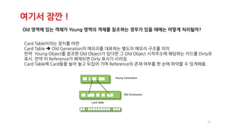 25
여기서 잠깐 !
Old 영역에 있는 객체가 Young 영역의 객체를 참조하는 경우가 있을 때에는 어떻게 처리될까?
Card Table이라는 장치를 마련
Card Table  Old Generation의 메모리를 대표하는 별도의 메모리 구조를 의미
만약 Young Object를 참조한 Old Object가 있다면 그 Old Object 시작주소에 해당하는 카드를 Dirty로
표시. 만약 이 Reference가 해제되면 Dirty 표시가 사라짐.
Card Table에 Card들을 늘어 놓고 뒤집어 가며 Reference의 존재 여부를 한 눈에 파악할 수 있게해줌.
 