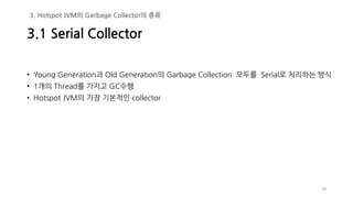 • Young Generation과 Old Generation의 Garbage Collection 모두를 Serial로 처리하는 방식
• 1개의 Thread를 가지고 GC수행
• Hotspot JVM의 가장 기본적인 collector
28
3.1 Serial Collector
3. Hotspot JVM의 Garbage Collector의 종류
 