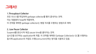 36
1.Throughput Collector
모든 리소스를 투입하여 garbage collector를 빨리 끝내자는 전략.
이는 대용량의 heap에 적합하며,
이 전략을 채택한 garbage collector는 병렬 처리를 수행하는 방법으로 채택.
2. Low Pause Collector
Suspend를 분산시켜 체감 pause time을 줄이자는 전략.
실시간을 요구하는 application에 적합. 이 전략을 채택한 Garbage Collector는 GC를 수행하는
동시에 application의 작업도 수행(concurrent)하는 방식을 사용하고 있음.
그래서!
 