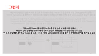 41
그런데
메모리의 특성상 같은 메모리 공간을 두 Thread혹은 Process가 접근하게 되면 Corruption이 발생!
이러한 Corruption을 회피하기 위해 동기화 작업이 수반되어야 하는데 이 경우 promotion의 성능이 떨어짐
Hotspot은 이를 위해 PLAB(Parallel Local Allocation Buffer)이라는 Promotion Buffer를 마련.
Promotion Buffer란 Garbage Collection Thread가 Promotion시 배타적으로 사용하기 위해 Thread마다
Old Generation의 일정 부분을 할당해 놓는 것을 말함.
T1 T2 T1
T2
Promotion Buffer
많은 수의 Thread가 자신의 buffer를 할당 받은 채 사용되지 않거나
어쩔 수 없이 발생하는 buffer내의 자투리 공간이 heap단편화의 원인이 될 수도 있음.
이 문제가 발생할 경우 GC Thread를 감소 시키거나 Old Generation의 size를 늘이는 방범으로 문제를 회피할 수 있음
 