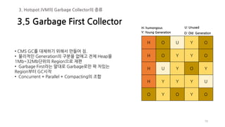 70
• CMS GC를 대체하기 위해서 만들어 짐.
• 물리적인 Generation의 구분을 없애고 전체 Heap을
1Mb~32Mb단위의 Region으로 재편
• Garbage First라는 말대로 Garbage로만 꽉 차있는
Region부터 GC시작
• Concurrent + Parallel + Compacting의 조합
3.5 Garbage First Collector
3. Hotspot JVM의 Garbage Collector의 종류
H O U Y O
H O Y Y O
H U Y O Y
H Y Y Y U
O Y O Y O
Y: Young Generation O: Old Generation
H: humongous U: Unused
 