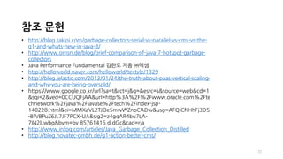 72
참조 문헌
• http://blog.takipi.com/garbage-collectors-serial-vs-parallel-vs-cms-vs-the-
g1-and-whats-new-in-java-8/
• http://www.omsn.de/blog/brief-comparison-of-java-7-hotspot-garbage-
collectors
• Java Performance Fundamental 김한도 지음 ㈜엑셈
• http://helloworld.naver.com/helloworld/textyle/1329
• http://blog.jelastic.com/2013/01/24/the-truth-about-paas-vertical-scaling-
and-why-you-are-being-oversold/
• https://www.google.co.kr/url?sa=t&rct=j&q=&esrc=s&source=web&cd=1
&sqi=2&ved=0CCUQFjAA&url=http%3A%2F%2Fwww.oracle.com%2Fte
chnetwork%2Fjava%2Fjavase%2Ftech%2Findex-jsp-
140228.html&ei=MMXaVL2TJOe5mwWZnoCADw&usg=AFQjCNHhFj3D5
-BfVBPuZ6JL7JF7PCX-UA&sig2=z4gqAR4bu7LA-
7IN2lLwbg&bvm=bv.85761416,d.dGc&cad=rja
• http://www.infoq.com/articles/Java_Garbage_Collection_Distilled
• http://blog.novatec-gmbh.de/g1-action-better-cms/
 