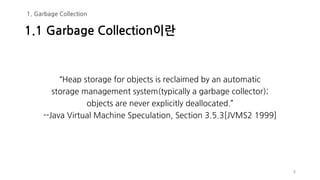 “Heap storage for objects is reclaimed by an automatic
storage management system(typically a garbage collector);
objects are never explicitly deallocated.”
--Java Virtual Machine Speculation, Section 3.5.3[JVMS2 1999]
8
1.1 Garbage Collection이란
1. Garbage Collection
 