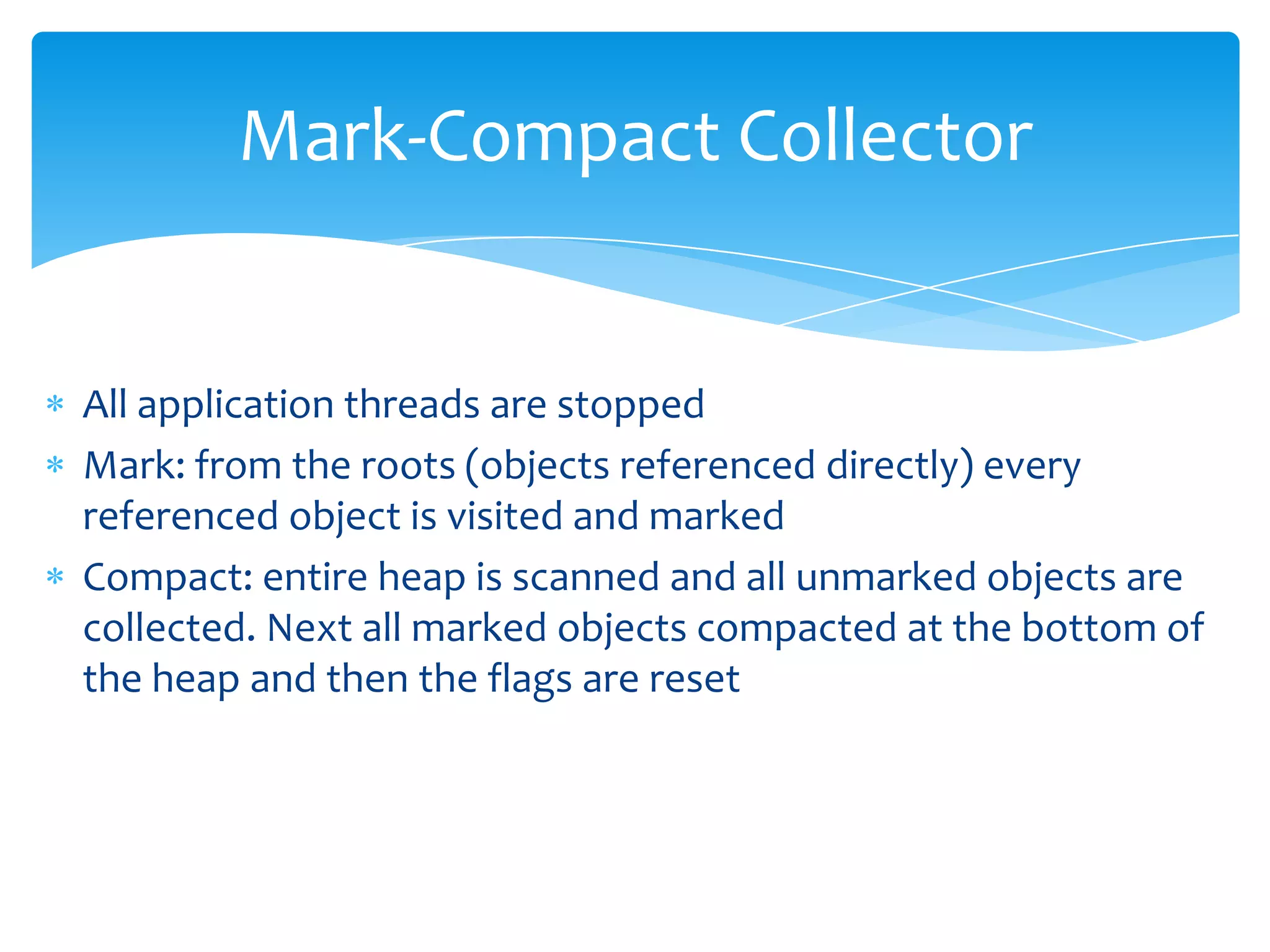 Mark-Compact CollectorAll application threads are stoppedMark: from the roots (objects referenced directly) every referenced object is visited and markedCompact: entire heap is scanned and all unmarked objects are collected. Next all marked objects compacted at the bottom of the heap and then the flags are reset
