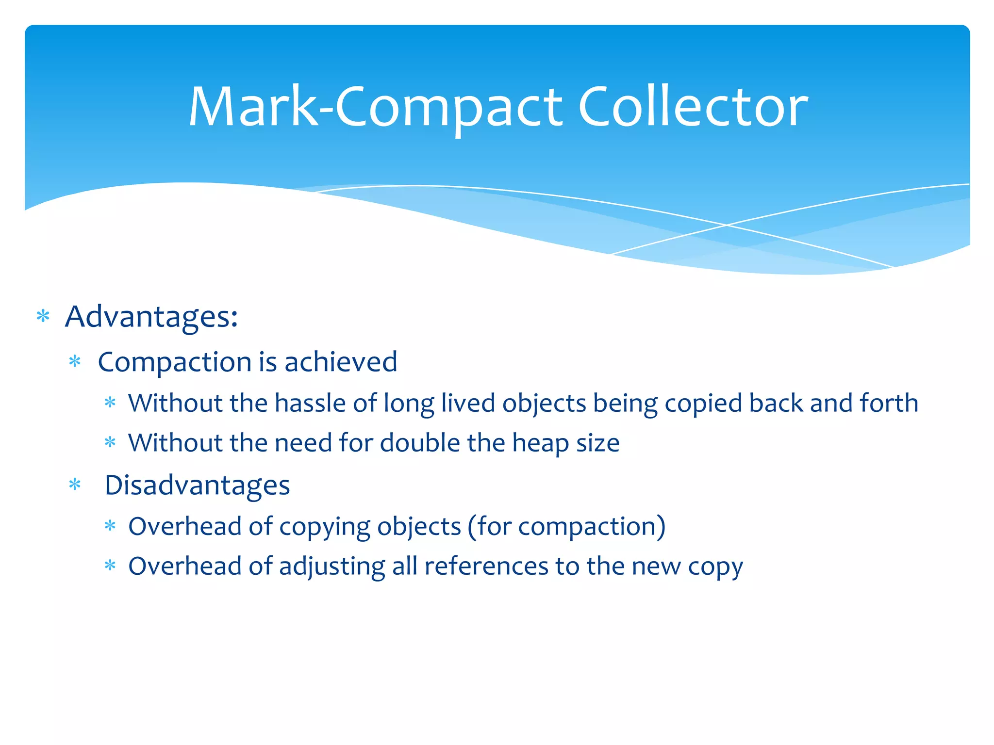 Mark-Compact CollectorAdvantages:Compaction is achieved Without the hassle of long lived objects being copied back and forthWithout the need for double the heap size DisadvantagesOverhead of copying objects (for compaction)Overhead of adjusting all references to the new copy