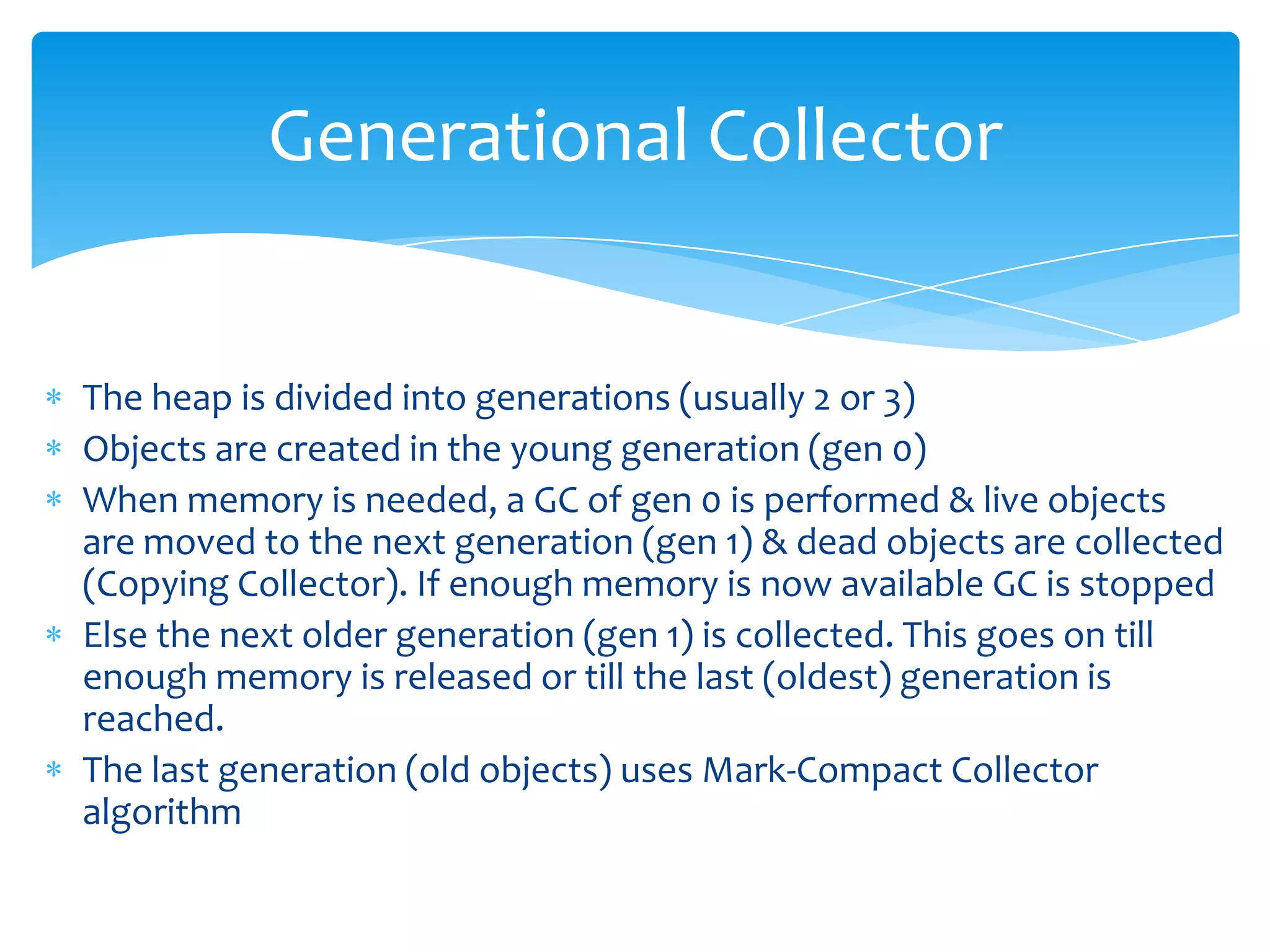 Generational CollectorThe heap is divided into generations (usually 2 or 3)Objects are created in the young generation (gen 0)When memory is needed, a GC of gen 0 is performed & live objects are moved to the next generation (gen 1) & dead objects are collected (Copying Collector). If enough memory is now available GC is stoppedElse the next older generation (gen 1) is collected. This goes on till enough memory is released or till the last (oldest) generation is reached. The last generation (old objects) uses Mark-Compact Collector algorithm