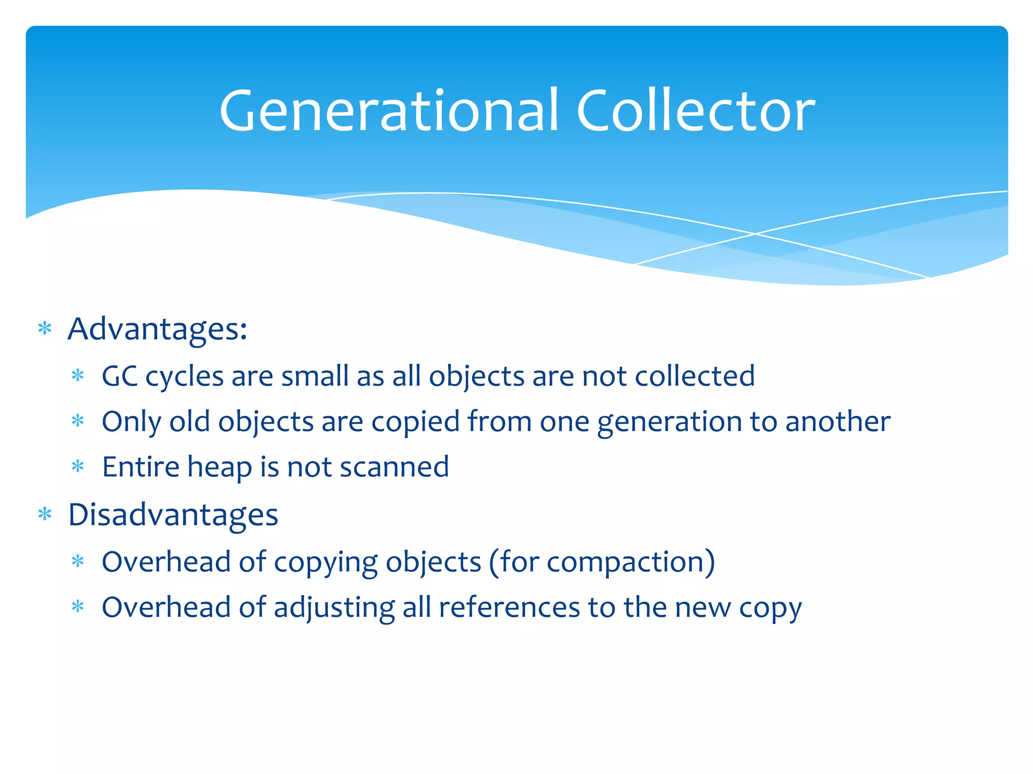 Generational CollectorAdvantages:GC cycles are small as all objects are not collectedOnly old objects are copied from one generation to anotherEntire heap is not scannedDisadvantagesOverhead of copying objects (for compaction)Overhead of adjusting all references to the new copy