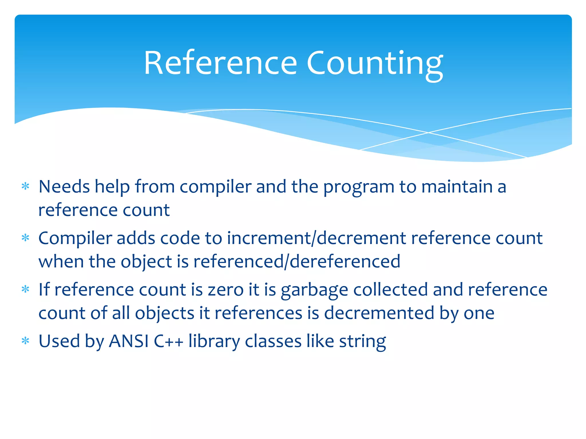 Reference CountingNeeds help from compiler and the program to maintain a reference countCompiler adds code to increment/decrement reference count when the object is referenced/dereferencedIf reference count is zero it is garbage collected and reference count of all objects it references is decremented by oneUsed by ANSI C++ library classes like string