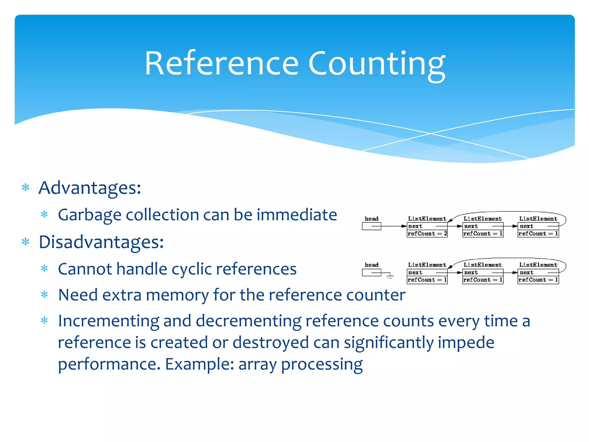 Reference CountingAdvantages: Garbage collection can be immediateDisadvantages:Cannot handle cyclic references Need extra memory for the reference counterIncrementing and decrementing reference counts every time a reference is created or destroyed can significantly impede performance. Example: array processing
