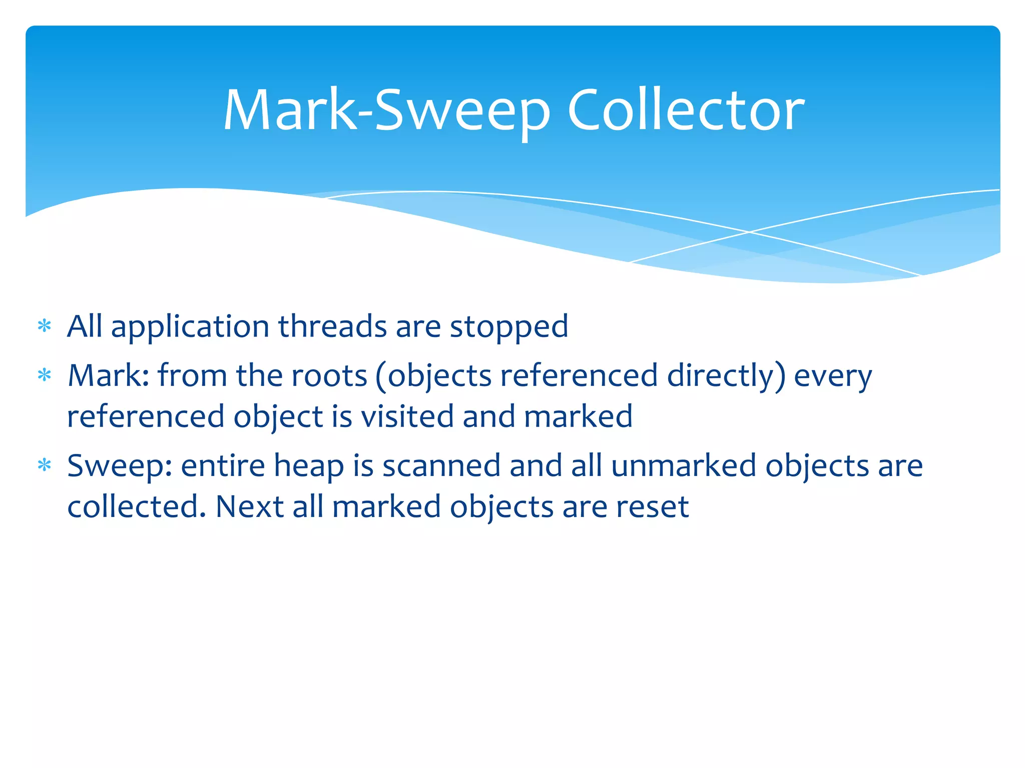 Mark-Sweep CollectorAll application threads are stoppedMark: from the roots (objects referenced directly) every referenced object is visited and markedSweep: entire heap is scanned and all unmarked objects are collected. Next all marked objects are reset