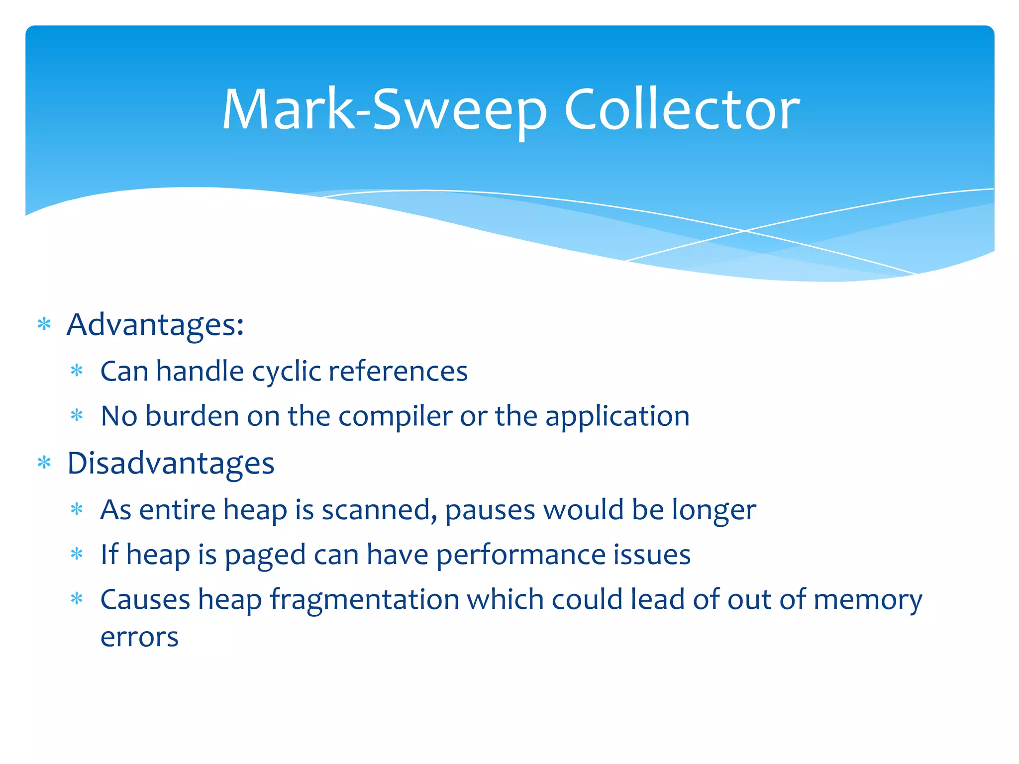 Mark-Sweep CollectorAdvantages:Can handle cyclic referencesNo burden on the compiler or the applicationDisadvantagesAs entire heap is scanned, pauses would be longerIf heap is paged can have performance issuesCauses heap fragmentation which could lead of out of memory errors