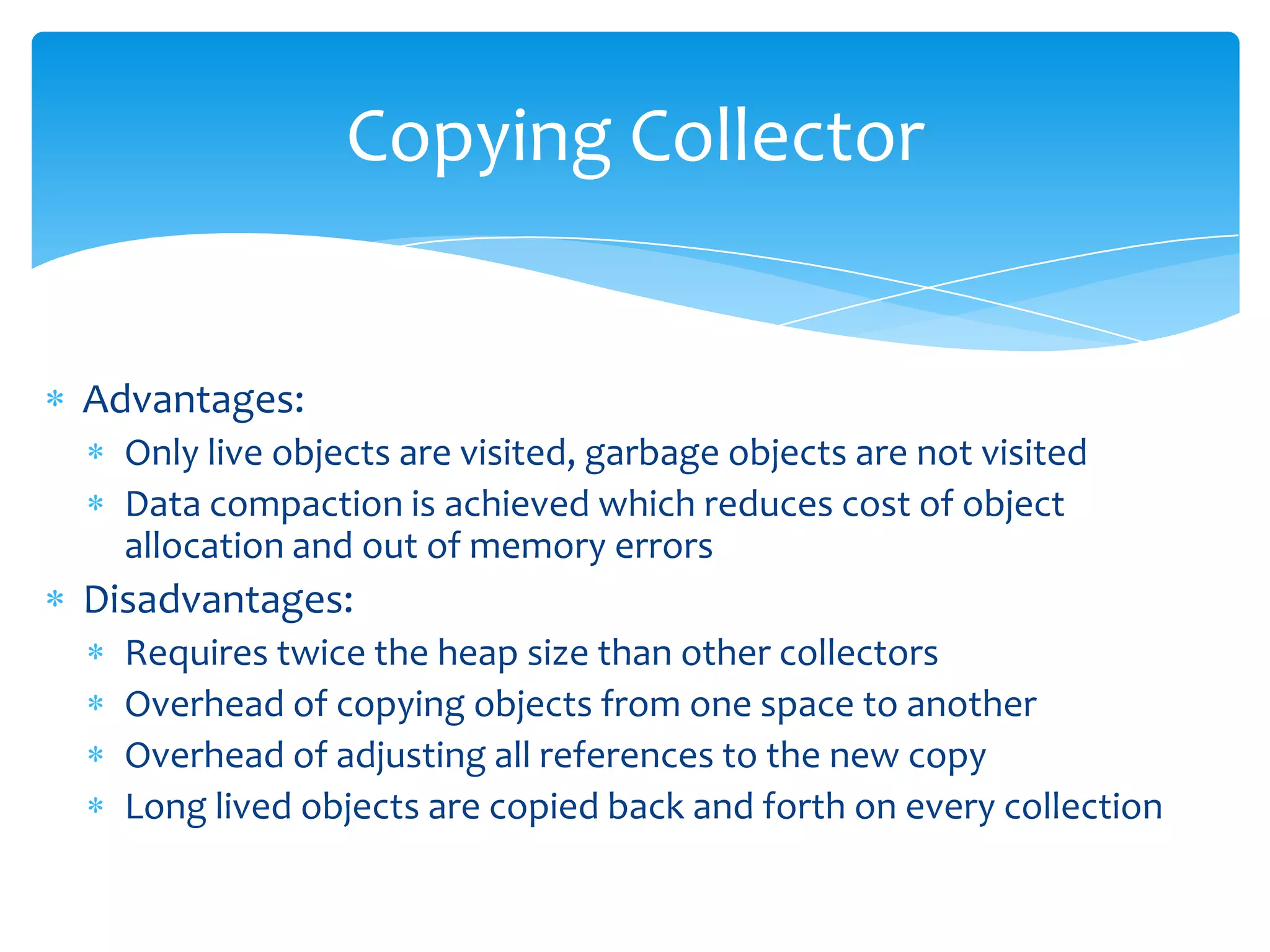 Copying CollectorAdvantages:Only live objects are visited, garbage objects are not visitedData compaction is achieved which reduces cost of object allocation and out of memory errorsDisadvantages:Requires twice the heap size than other collectorsOverhead of copying objects from one space to anotherOverhead of adjusting all references to the new copyLong lived objects are copied back and forth on every collection