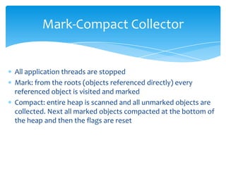 Mark-Compact CollectorAll application threads are stoppedMark: from the roots (objects referenced directly) every referenced object is visited and markedCompact: entire heap is scanned and all unmarked objects are collected. Next all marked objects compacted at the bottom of the heap and then the flags are reset