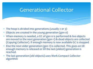 Generational CollectorThe heap is divided into generations (usually 2 or 3)Objects are created in the young generation (gen 0)When memory is needed, a GC of gen 0 is performed & live objects are moved to the next generation (gen 1) & dead objects are collected (Copying Collector). If enough memory is now available GC is stoppedElse the next older generation (gen 1) is collected. This goes on till enough memory is released or till the last (oldest) generation is reached. The last generation (old objects) uses Mark-Compact Collector algorithm