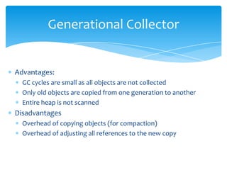 Generational CollectorAdvantages:GC cycles are small as all objects are not collectedOnly old objects are copied from one generation to anotherEntire heap is not scannedDisadvantagesOverhead of copying objects (for compaction)Overhead of adjusting all references to the new copy