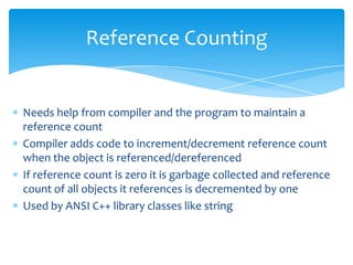Reference CountingNeeds help from compiler and the program to maintain a reference countCompiler adds code to increment/decrement reference count when the object is referenced/dereferencedIf reference count is zero it is garbage collected and reference count of all objects it references is decremented by oneUsed by ANSI C++ library classes like string