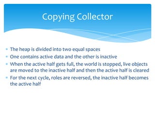 Copying CollectorThe heap is divided into two equal spacesOne contains active data and the other is inactiveWhen the active half gets full, the world is stopped, live objects are moved to the inactive half and then the active half is clearedFor the next cycle, roles are reversed, the inactive half becomes the active half