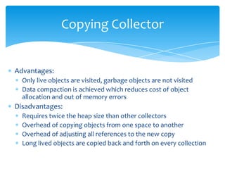Copying CollectorAdvantages:Only live objects are visited, garbage objects are not visitedData compaction is achieved which reduces cost of object allocation and out of memory errorsDisadvantages:Requires twice the heap size than other collectorsOverhead of copying objects from one space to anotherOverhead of adjusting all references to the new copyLong lived objects are copied back and forth on every collection