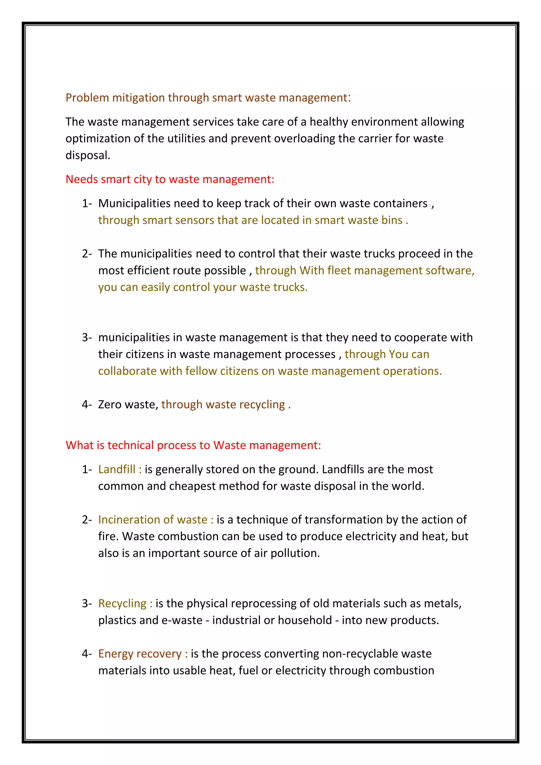 Problem mitigation through smart waste management:
The waste management services take care of a healthy environment allowing
optimization of the utilities and prevent overloading the carrier for waste
disposal.
Needs smart city to waste management:
1- Municipalities need to keep track of their own waste containers ,
through smart sensors that are located in smart waste bins .
2- The municipalities need to control that their waste trucks proceed in the
most efficient route possible , through With fleet management software,
you can easily control your waste trucks.
3- municipalities in waste management is that they need to cooperate with
their citizens in waste management processes , through You can
collaborate with fellow citizens on waste management operations.
4- Zero waste, through waste recycling .
What is technical process to Waste management:
1- Landfill : is generally stored on the ground. Landfills are the most
common and cheapest method for waste disposal in the world.
2- Incineration of waste : is a technique of transformation by the action of
fire. Waste combustion can be used to produce electricity and heat, but
also is an important source of air pollution.
3- Recycling : is the physical reprocessing of old materials such as metals,
plastics and e-waste - industrial or household - into new products.
4- Energy recovery : is the process converting non-recyclable waste
materials into usable heat, fuel or electricity through combustion
 