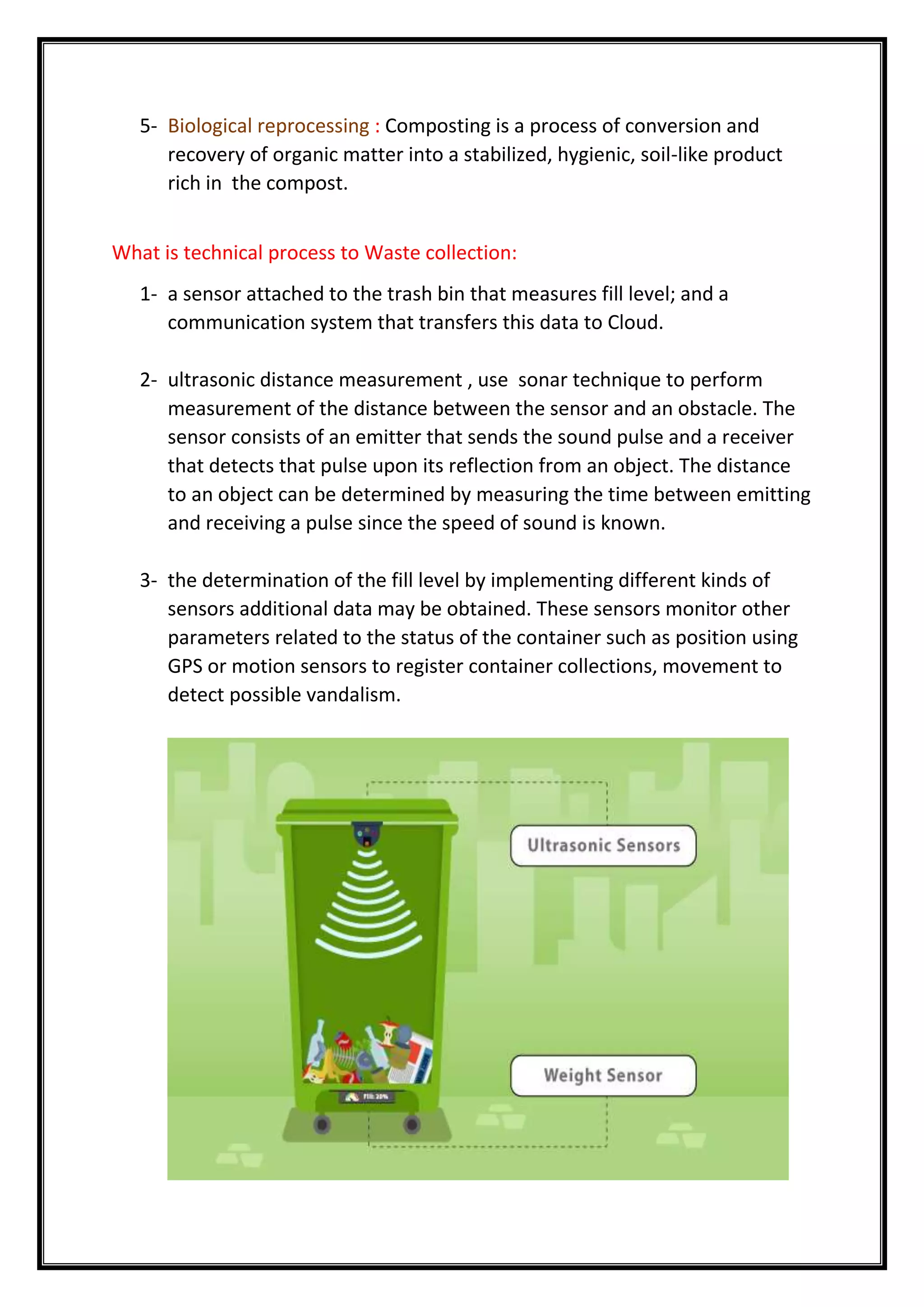 5- Biological reprocessing : Composting is a process of conversion and
recovery of organic matter into a stabilized, hygienic, soil-like product
rich in the compost.
What is technical process to Waste collection:
1- a sensor attached to the trash bin that measures fill level; and a
communication system that transfers this data to Cloud.
2- ultrasonic distance measurement , use sonar technique to perform
measurement of the distance between the sensor and an obstacle. The
sensor consists of an emitter that sends the sound pulse and a receiver
that detects that pulse upon its reflection from an object. The distance
to an object can be determined by measuring the time between emitting
and receiving a pulse since the speed of sound is known.
3- the determination of the fill level by implementing different kinds of
sensors additional data may be obtained. These sensors monitor other
parameters related to the status of the container such as position using
GPS or motion sensors to register container collections, movement to
detect possible vandalism.
 