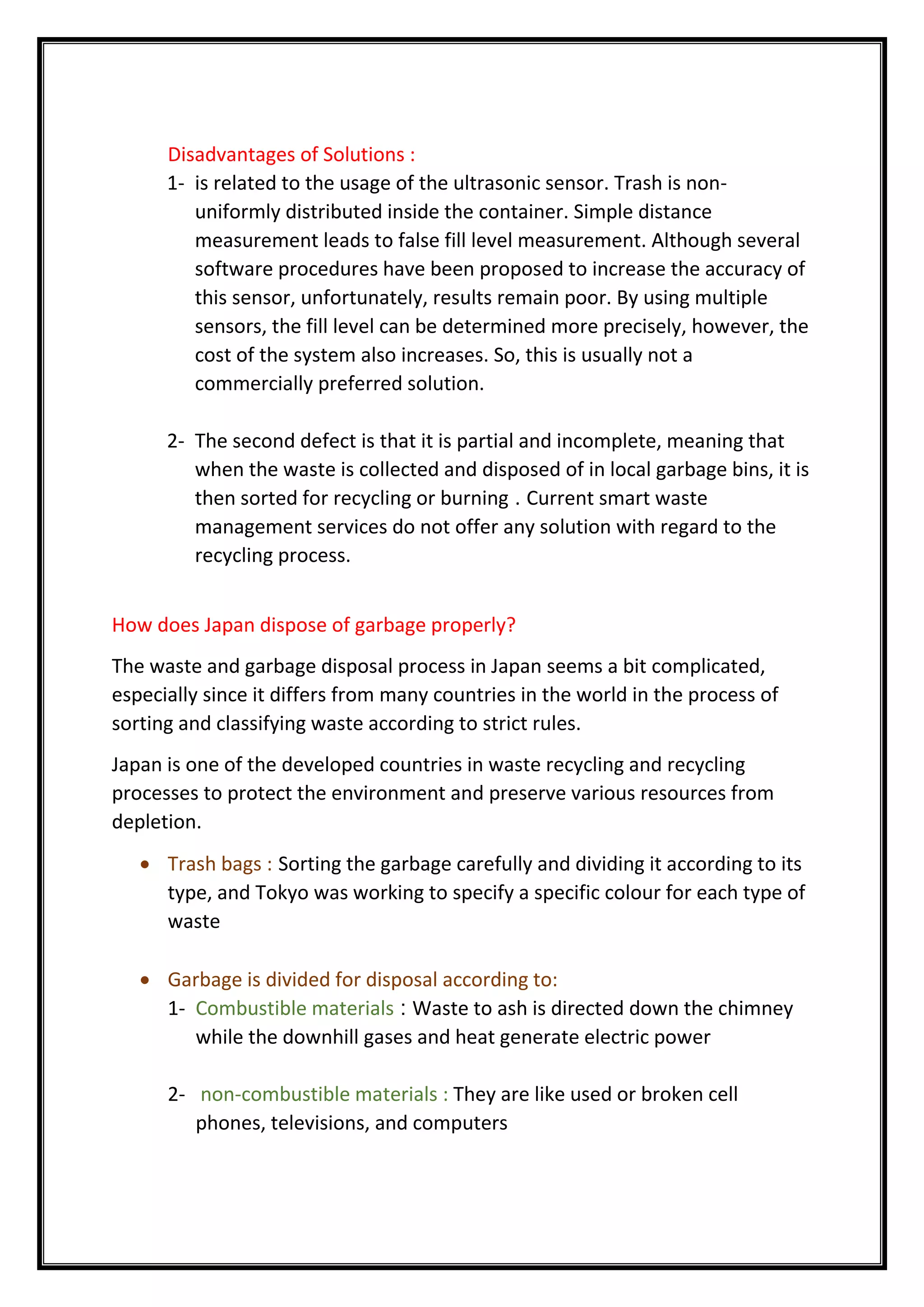 Disadvantages of Solutions :
1- is related to the usage of the ultrasonic sensor. Trash is non-
uniformly distributed inside the container. Simple distance
measurement leads to false fill level measurement. Although several
software procedures have been proposed to increase the accuracy of
this sensor, unfortunately, results remain poor. By using multiple
sensors, the fill level can be determined more precisely, however, the
cost of the system also increases. So, this is usually not a
commercially preferred solution.
2- The second defect is that it is partial and incomplete, meaning that
when the waste is collected and disposed of in local garbage bins, it is
then sorted for recycling or burning . Current smart waste
management services do not offer any solution with regard to the
recycling process.
How does Japan dispose of garbage properly?
The waste and garbage disposal process in Japan seems a bit complicated,
especially since it differs from many countries in the world in the process of
sorting and classifying waste according to strict rules.
Japan is one of the developed countries in waste recycling and recycling
processes to protect the environment and preserve various resources from
depletion.
 Trash bags : Sorting the garbage carefully and dividing it according to its
type, and Tokyo was working to specify a specific colour for each type of
waste
 Garbage is divided for disposal according to:
1- Combustible materials : Waste to ash is directed down the chimney
while the downhill gases and heat generate electric power
2- non-combustible materials : They are like used or broken cell
phones, televisions, and computers
 