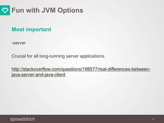 Fun with JVM Options
Most important
-server
Crucial for all long-running server applications.
http://stackoverflow.com/questions/198577/real-differences-between-
java-server-and-java-client
40
 