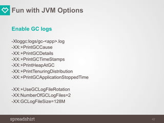 Fun with JVM Options
Enable GC logs
-Xloggc:logs/gc-<app>.log
-XX:+PrintGCCause
-XX:+PrintGCDetails
-XX:+PrintGCTimeStamps
-XX:+PrintHeapAtGC
-XX:+PrintTenuringDistribution
-XX:+PrintGCApplicationStoppedTime
-XX:+UseGCLogFileRotation
-XX:NumberOfGCLogFiles=2
-XX:GCLogFileSize=128M
42
 