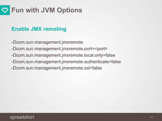 Fun with JVM Options
Enable JMX remoting
-Dcom.sun.management.jmxremote
-Dcom.sun.management.jmxremote.port=<port>
-Dcom.sun.management.jmxremote.local.only=false
-Dcom.sun.management.jmxremote.authenticate=false
-Dcom.sun.management.jmxremote.ssl=false
43
 