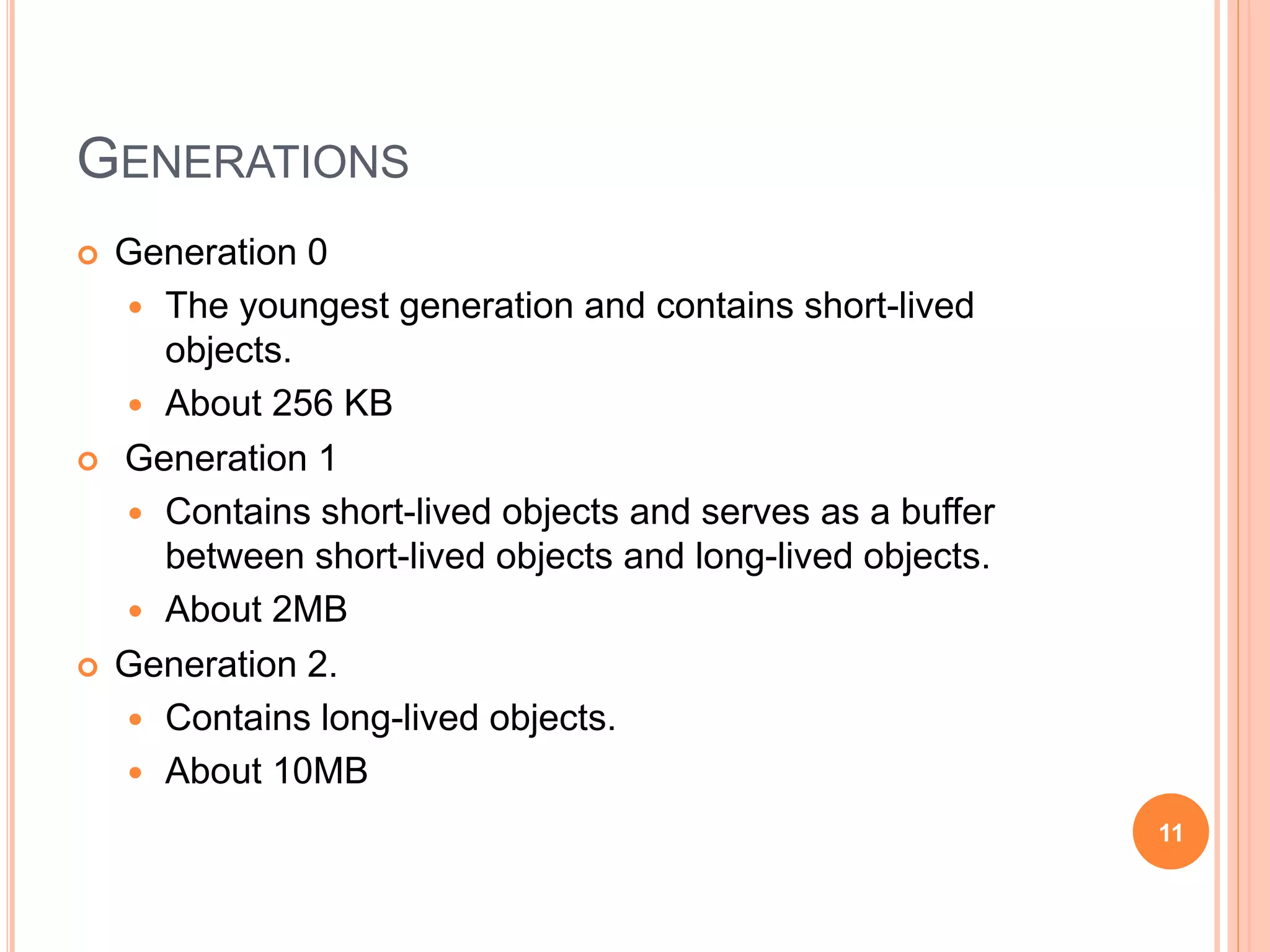 GENERATIONS
 Generation 0
 The youngest generation and contains short-lived
objects.
 About 256 KB
 Generation 1
 Contains short-lived objects and serves as a buffer
between short-lived objects and long-lived objects.
 About 2MB
 Generation 2.
 Contains long-lived objects.
 About 10MB
11
 