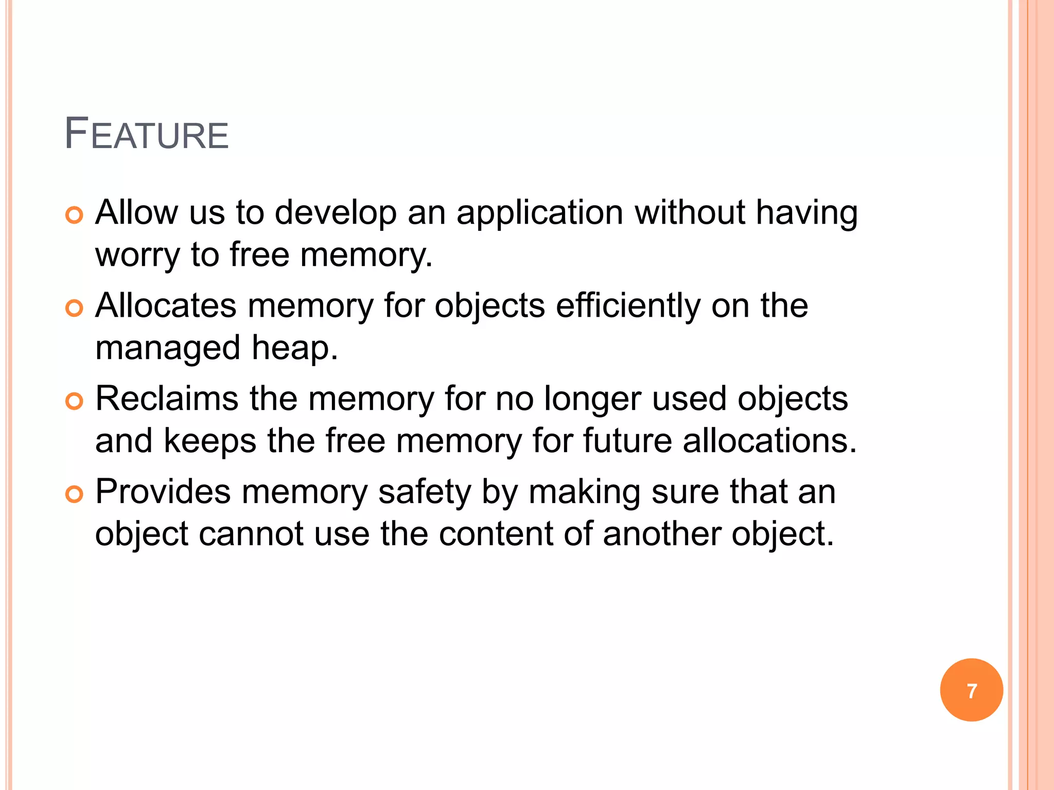 FEATURE
 Allow us to develop an application without having
worry to free memory.
 Allocates memory for objects efficiently on the
managed heap.
 Reclaims the memory for no longer used objects
and keeps the free memory for future allocations.
 Provides memory safety by making sure that an
object cannot use the content of another object.
7
 