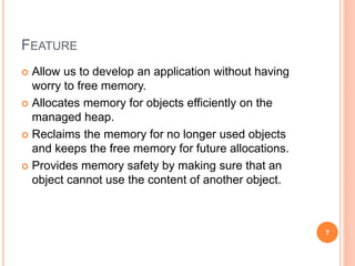 FEATURE
 Allow us to develop an application without having
worry to free memory.
 Allocates memory for objects efficiently on the
managed heap.
 Reclaims the memory for no longer used objects
and keeps the free memory for future allocations.
 Provides memory safety by making sure that an
object cannot use the content of another object.
7
 