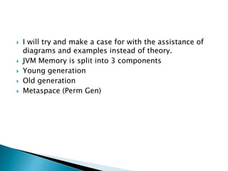  I will try and make a case for with the assistance of
diagrams and examples instead of theory.
 JVM Memory is split into 3 components
 Young generation
 Old generation
 Metaspace (Perm Gen)
 