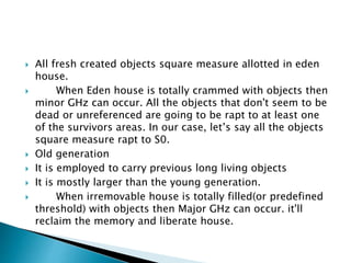  All fresh created objects square measure allotted in eden
house.
 When Eden house is totally crammed with objects then
minor GHz can occur. All the objects that don't seem to be
dead or unreferenced are going to be rapt to at least one
of the survivors areas. In our case, let’s say all the objects
square measure rapt to S0.
 Old generation
 It is employed to carry previous long living objects
 It is mostly larger than the young generation.
 When irremovable house is totally filled(or predefined
threshold) with objects then Major GHz can occur. it'll
reclaim the memory and liberate house.
 