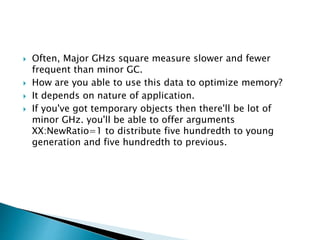  Often, Major GHzs square measure slower and fewer
frequent than minor GC.
 How are you able to use this data to optimize memory?
 It depends on nature of application.
 If you've got temporary objects then there'll be lot of
minor GHz. you'll be able to offer arguments
XX:NewRatio=1 to distribute five hundredth to young
generation and five hundredth to previous.
 