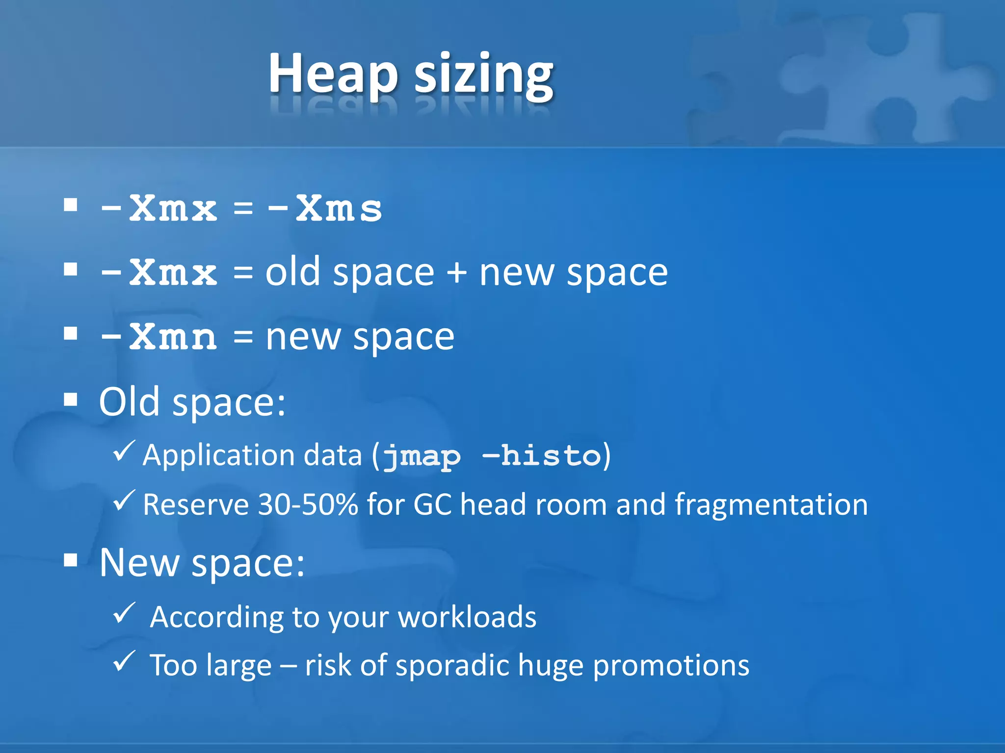 Heap sizing





-Xmx = -Xms
-Xmx = old space + new space
-Xmn = new space
Old space:
 Application data (jmap –histo)
 Reserve 30-50% for GC head room and fragmentation

 New space:
 According to your workloads
 Too large – risk of sporadic huge promotions

 