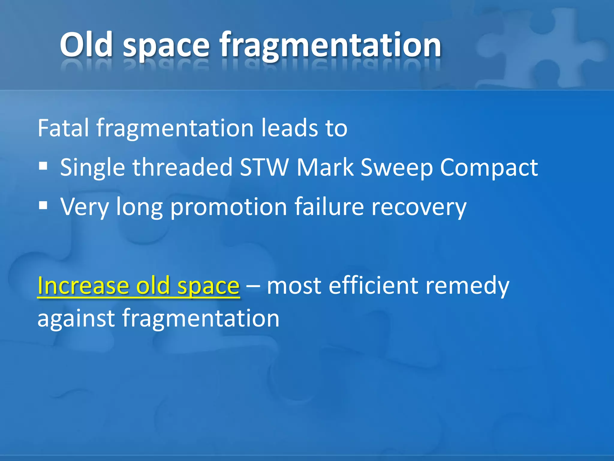 Old space fragmentation
Fatal fragmentation leads to
 Single threaded STW Mark Sweep Compact
 Very long promotion failure recovery
Increase old space – most efficient remedy
against fragmentation

 