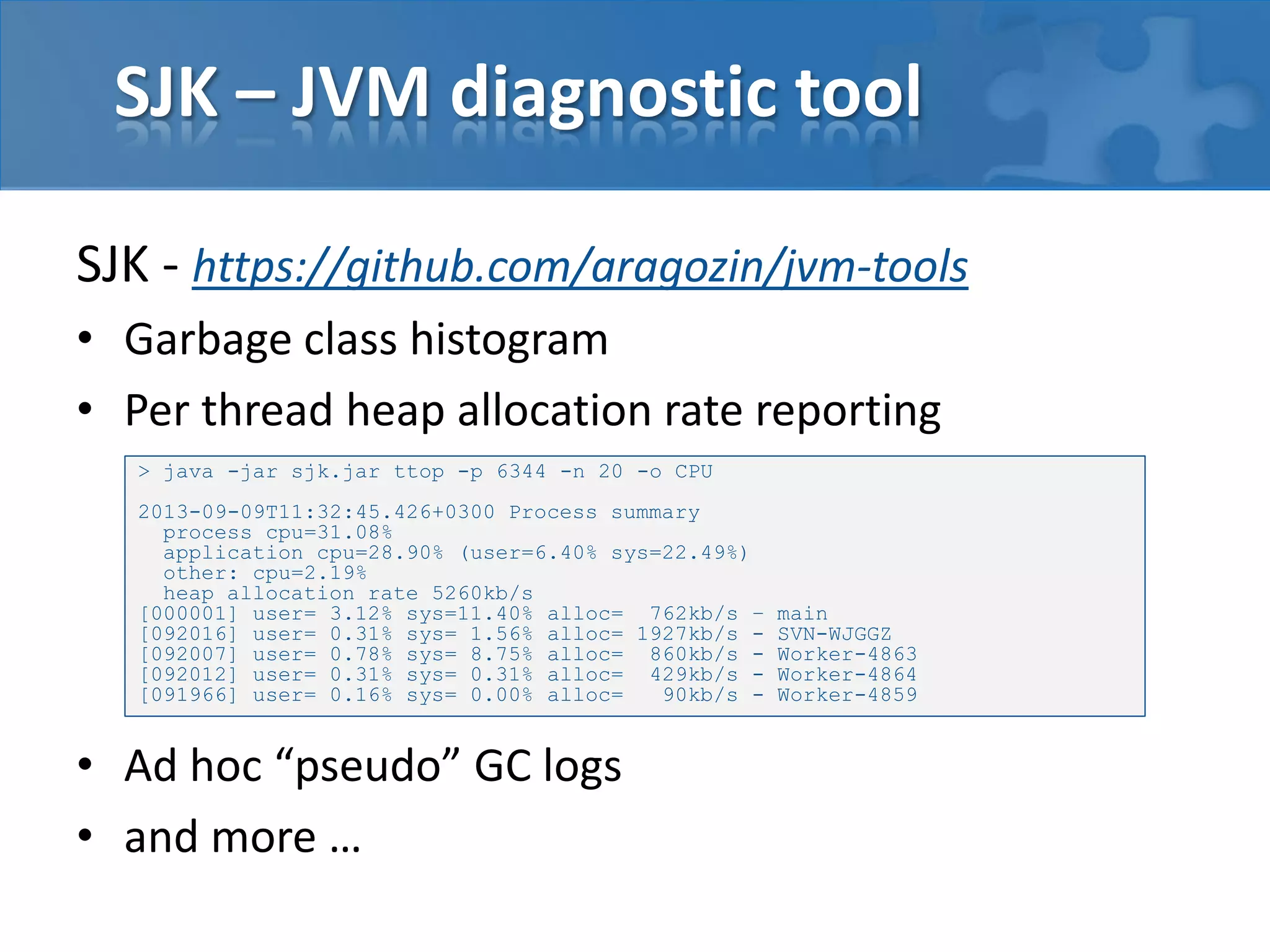 SJK – JVM diagnostic tool
SJK - https://github.com/aragozin/jvm-tools
• Garbage class histogram
• Per thread heap allocation rate reporting
> java -jar sjk.jar ttop -p 6344 -n 20 -o CPU

2013-09-09T11:32:45.426+0300 Process summary
process cpu=31.08%
application cpu=28.90% (user=6.40% sys=22.49%)
other: cpu=2.19%
heap allocation rate 5260kb/s
[000001] user= 3.12% sys=11.40% alloc= 762kb/s –
[092016] user= 0.31% sys= 1.56% alloc= 1927kb/s [092007] user= 0.78% sys= 8.75% alloc= 860kb/s [092012] user= 0.31% sys= 0.31% alloc= 429kb/s [091966] user= 0.16% sys= 0.00% alloc=
90kb/s -

• Ad hoc “pseudo” GC logs
• and more …

main
SVN-WJGGZ
Worker-4863
Worker-4864
Worker-4859

 