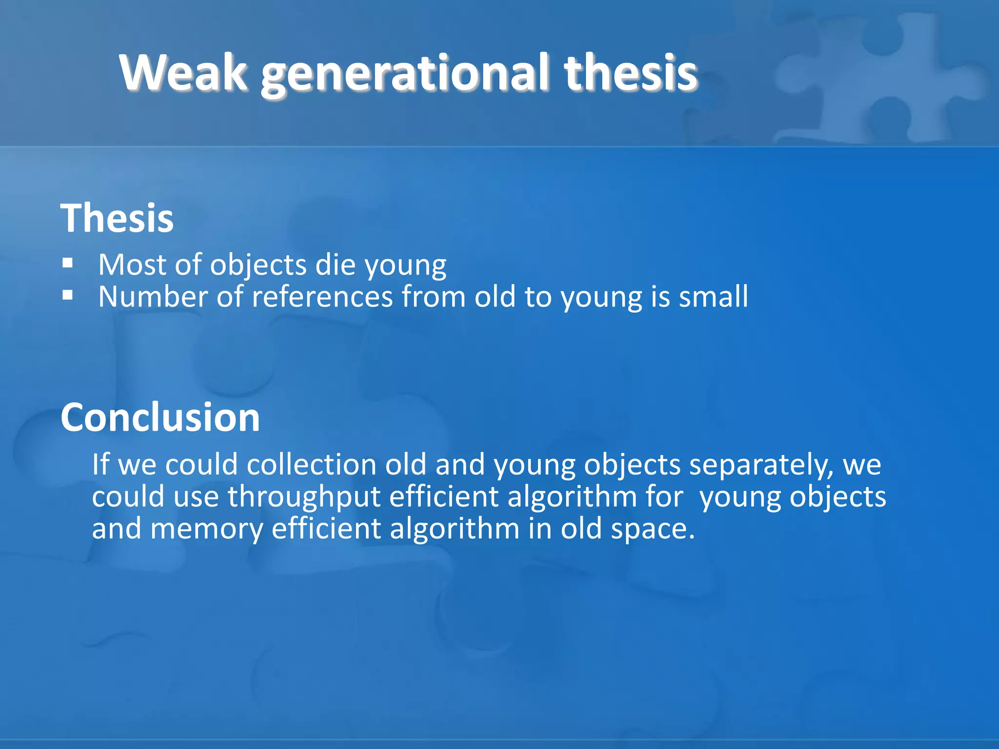 Weak generational thesis
Thesis
 Most of objects die young
 Number of references from old to young is small

Conclusion
If we could collection old and young objects separately, we
could use throughput efficient algorithm for young objects
and memory efficient algorithm in old space.

 