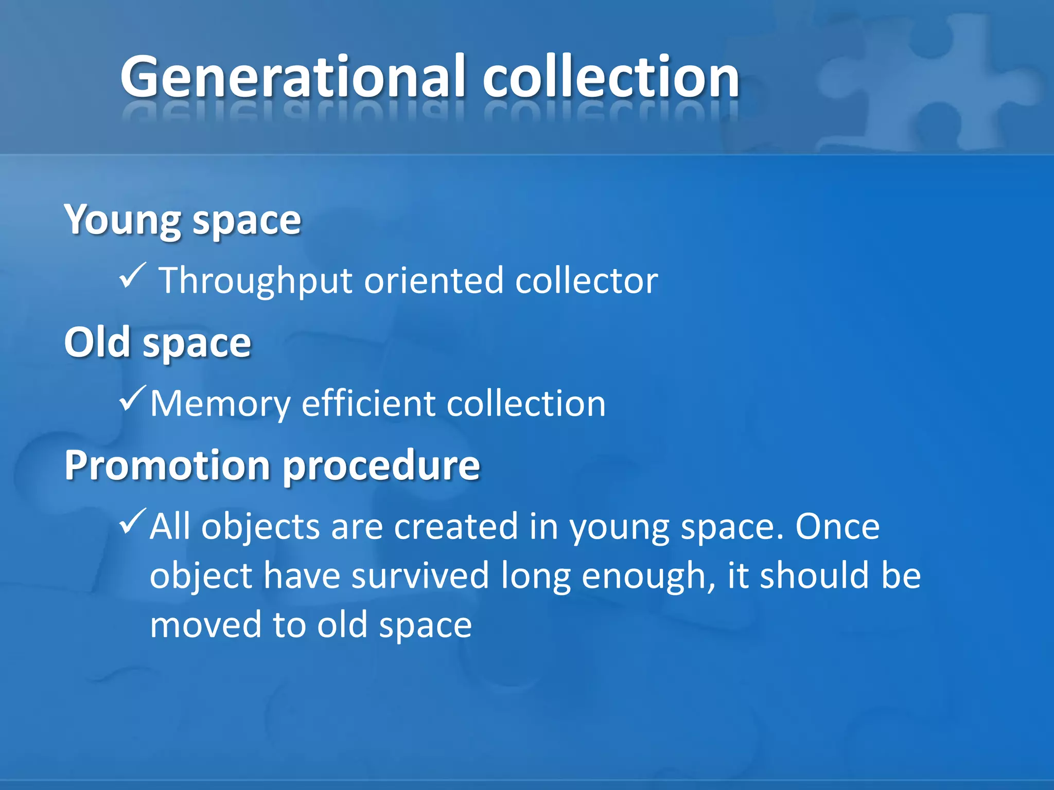 Generational collection
Young space
 Throughput oriented collector

Old space
Memory efficient collection

Promotion procedure
All objects are created in young space. Once
object have survived long enough, it should be
moved to old space

 