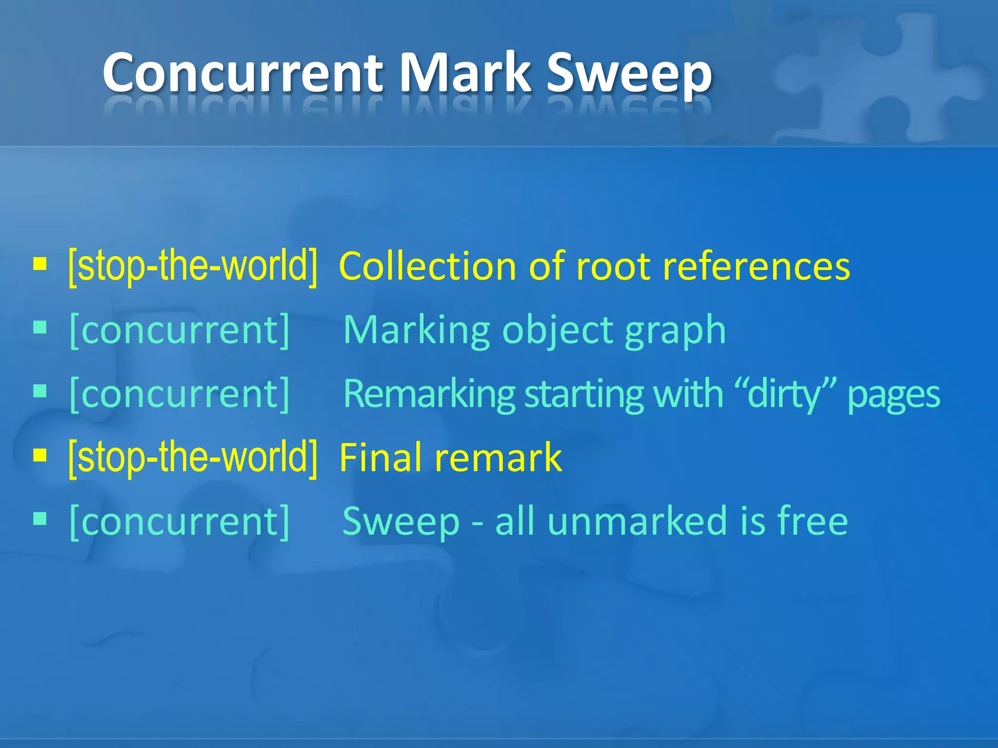 Concurrent Mark Sweep






[stop-the-world]
[concurrent]
[concurrent]
[stop-the-world]
[concurrent]

Collection of root references
Marking object graph
Remarking starting with “dirty” pages
Final remark
Sweep - all unmarked is free

 