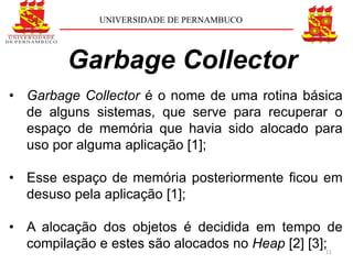 UNIVERSIDADE DE PERNAMBUCO




         Garbage Collector
• Garbage Collector é o nome de uma rotina básica
  de alguns sistemas, que serve para recuperar o
  espaço de memória que havia sido alocado para
  uso por alguma aplicação [1];

• Esse espaço de memória posteriormente ficou em
  desuso pela aplicação [1];

• A alocação dos objetos é decidida em tempo de
  compilação e estes são alocados no Heap [2] [3];11
 