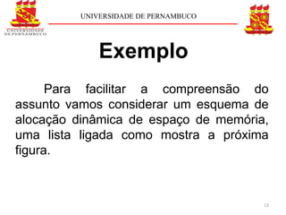 UNIVERSIDADE DE PERNAMBUCO




              Exemplo
      Para facilitar a compreensão do
assunto vamos considerar um esquema de
alocação dinâmica de espaço de memória,
uma lista ligada como mostra a próxima
figura.



                                       13
 