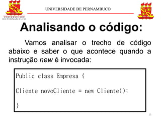 UNIVERSIDADE DE PERNAMBUCO




     Analisando o código:
      Vamos analisar o trecho de código
abaixo e saber o que acontece quando a
instrução new é invocada:

 Public class Empresa {

 Cliente novoCliente = new Cliente();

 }
                                        15
 