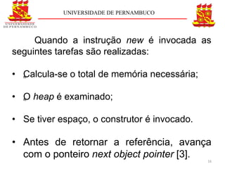 UNIVERSIDADE DE PERNAMBUCO




     Quando a instrução new é invocada as
seguintes tarefas são realizadas:

• „ alcula-se o total de memória necessária;
  C

• „ heap é examinado;
  O

• Se tiver espaço, o construtor é invocado.

• Antes de retornar a referência, avança
  com o ponteiro next object pointer [3].
                                               16
 