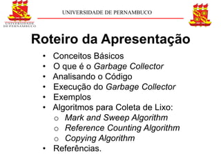 UNIVERSIDADE DE PERNAMBUCO




Roteiro da Apresentação
 • Conceitos Básicos
 • O que é o Garbage Collector
 • Analisando o Código
 • Execução do Garbage Collector
 • Exemplos
 • Algoritmos para Coleta de Lixo:
   o Mark and Sweep Algorithm
   o Reference Counting Algorithm
   o Copying Algorithm
 • Referências.
 