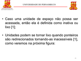 UNIVERSIDADE DE PERNAMBUCO




• Caso uma unidade de espaço não possa ser
  acessada, então ela é deﬁnida como inativa ou
  lixo [1];

• Unidades podem se tornar lixo quando ponteiros
  são redirecionados tornando-as inacessíveis [1],
  como veremos na próxima figura:



                                               20
 